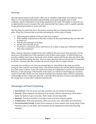 Security
The information housed on the cloud is often seen as valuable to individuals with malicious intent.
There is a lot of personal information and potentially secure data that people store on their
computers, and this information is now being transferred to the cloud. This makes it critical for you
to understand the security measures that your cloud provider has in place, and it is equally important
to take personal precautions to secure your data.
The first thing you must look into is the security measures that your cloud provider already has in
place. These vary from provider to provider and among the various types of clouds.
 What encryption methods do the providers have in place?
 What methods of protection do they have in place for the actual hardware that your data will
be stored on?
 Will they have backups of my data?
 Do they have firewalls set up?
 If you have a community cloud, what barriers are in place to keep your information separate
from other companies?
Many cloud providers have standard terms and conditions that may answer these questions, but the
home user will probably have little negotiation room in their cloud contract. A small business user
may have slightly more room to discuss the terms of their contract with the provider and will be able
to ask these questions during that time. There are many questions that you can ask, but it is important
to choose a cloud provider that considers the security of your data as a major concern.
No matter how careful you are with your personal data, by subscribing to the cloud you will be
giving up some control to an external source. This distance between you and the physical location of
your data creates a barrier. It may also create more space for a third party to access your information.
However, to take advantage of the benefits of the cloud, you will have to knowingly give up direct
control of your data. On the converse, keep in mind that most cloud providers will have a great deal
of knowledge on how to keep your data safe. A provider likely has more resources and expertise than
the average user to secure their computers and networks.

Advantages of Cloud Computing
1. Convenience. You can access your data anywhere you can connect to the Internet.
2. Security. Most companies use industrial level security software and practices which make it
harder for hackers to get at your data. That’s harder, but not impossible.
3. Backups. You have a backup of your data in case your local computer crashes.
4. Collaboration. With your permission, others can access, view, and modify your documents .
5. Environmentally friendly. It takes fewer resources to cloud compute, thus saving energy. Some
businesses take it a step further and incorporate cloud computing into their telecommuting
strategies.

Page 5

 