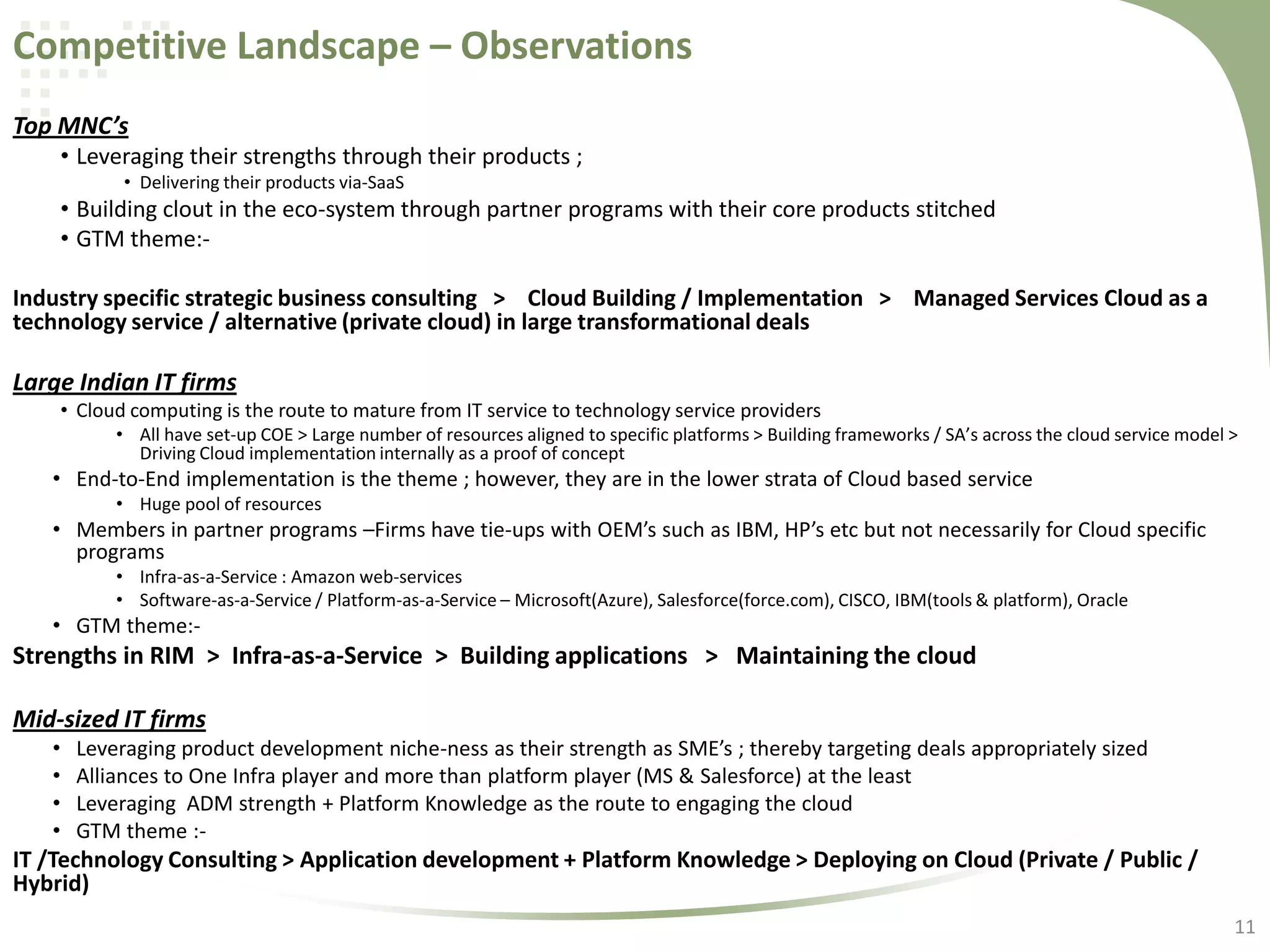 Competitive Landscape – Observations
Top MNC’s
• Leveraging their strengths through their products ;
• Delivering their products via-SaaS

• Building clout in the eco-system through partner programs with their core products stitched
• GTM theme:Industry specific strategic business consulting > Cloud Building / Implementation > Managed Services Cloud as a
technology service / alternative (private cloud) in large transformational deals

Large Indian IT firms
• Cloud computing is the route to mature from IT service to technology service providers
• All have set-up COE > Large number of resources aligned to specific platforms > Building frameworks / SA’s across the cloud service model >
Driving Cloud implementation internally as a proof of concept

• End-to-End implementation is the theme ; however, they are in the lower strata of Cloud based service
• Huge pool of resources

• Members in partner programs –Firms have tie-ups with OEM’s such as IBM, HP’s etc but not necessarily for Cloud specific
programs
• Infra-as-a-Service : Amazon web-services
• Software-as-a-Service / Platform-as-a-Service – Microsoft(Azure), Salesforce(force.com), CISCO, IBM(tools & platform), Oracle

• GTM theme:-

Strengths in RIM > Infra-as-a-Service > Building applications > Maintaining the cloud
Mid-sized IT firms
•
•
•
•

Leveraging product development niche-ness as their strength as SME’s ; thereby targeting deals appropriately sized
Alliances to One Infra player and more than platform player (MS & Salesforce) at the least
Leveraging ADM strength + Platform Knowledge as the route to engaging the cloud
GTM theme :-

IT /Technology Consulting > Application development + Platform Knowledge > Deploying on Cloud (Private / Public /
Hybrid)
11

 
