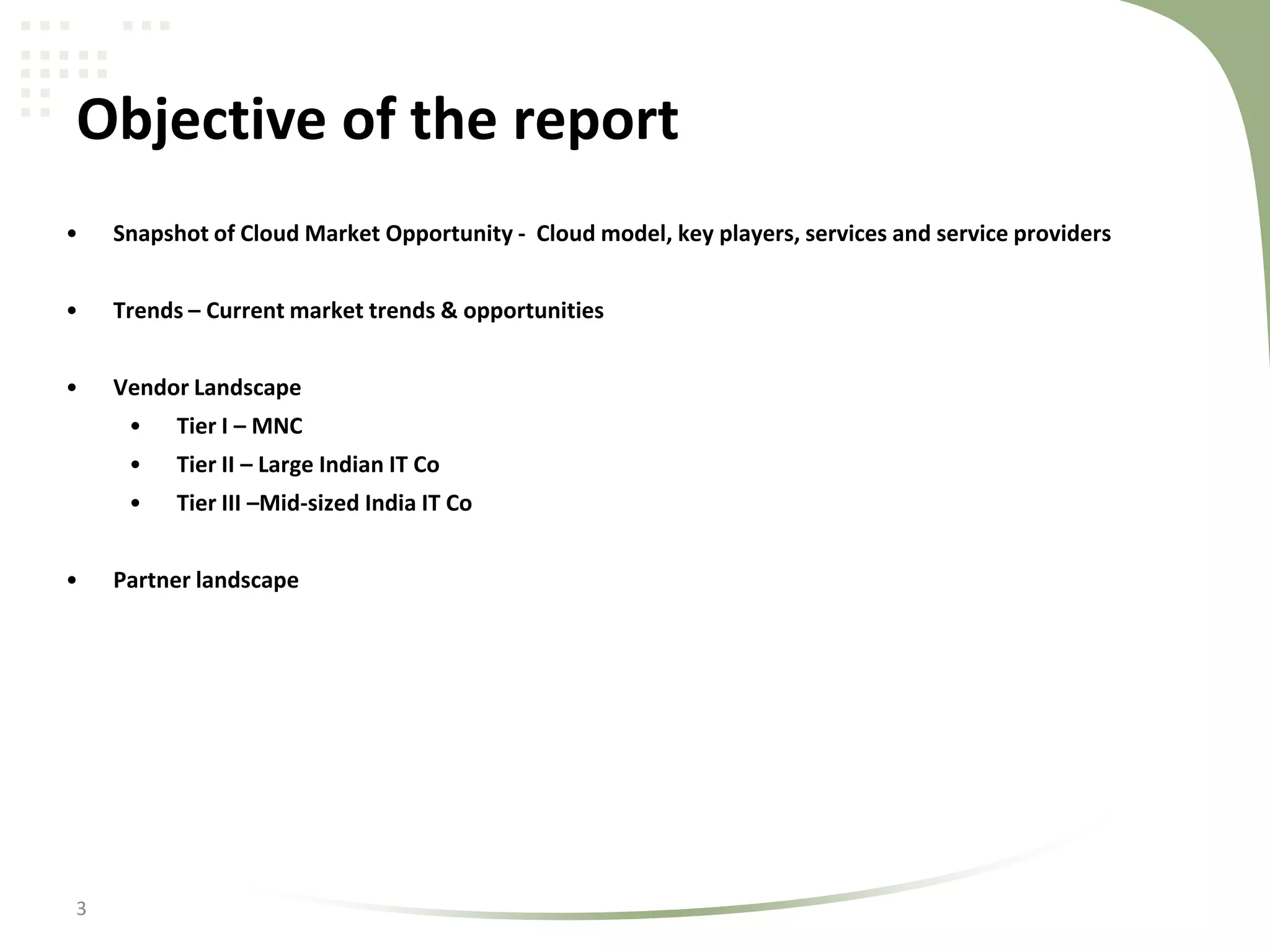 Objective of the report
•

Snapshot of Cloud Market Opportunity - Cloud model, key players, services and service providers

•

Trends – Current market trends & opportunities

•

Vendor Landscape
•
•

3

Tier II – Large Indian IT Co

•
•

Tier I – MNC
Tier III –Mid-sized India IT Co

Partner landscape

 