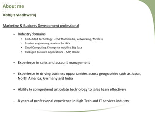 About me
Abhijit Madhwaraj
Marketing & Business Development professional
– Industry domains
•
•
•
•

Embedded Technology - DSP Multimedia, Networking, Wireless
Product engineering services for ISVs
Cloud Computing, Enterprise mobility, Big Data
Packaged Business Applications – SAP, Oracle

– Experience in sales and account management
– Experience in driving business opportunities across geographies such as Japan,
North America, Germany and India
– Ability to comprehend articulate technology to sales team effectively
– 8 years of professional experience in High Tech and IT services industry

 