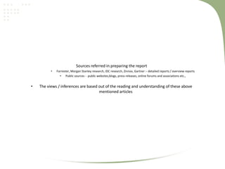 Sources referred in preparing the report
•

•

Forrester, Morgan Stanley research, IDC research, Zinnov, Gartner :- detailed reports / overview reports
• Public sources - public websites,blogs, press releases, online forums and associations etc.,

The views / inferences are based out of the reading and understanding of these above
mentioned articles

 