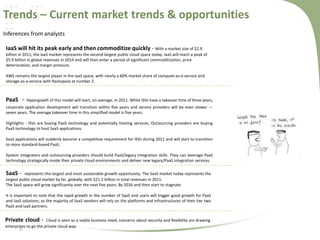 Trends – Current market trends & opportunities
Inferences from analysts
IaaS will hit its peak early and then commoditize quickly - With a market size of $2.9
billion in 2011, the IaaS market represents the second-largest public cloud space today. IaaS will reach a peak of
$5.9 billion in global revenues in 2014 and will then enter a period of significant commoditization, price
deterioration, and margin pressure.
AWS remains the largest player in the IaaS space, with nearly a 60% market share of compute-as-a-service and
storage-as-a-service with Rackspace at number 2.

PaaS -

Hypergowth of this model will start, on average, in 2011. While ISVs have a takeover time of three years,

corporate application development will transition within five years and service providers will be even slower —
seven years. The average takeover time in this simplified model is five years.
Highlights - ISVs are buying PaaS technology and potentially hosting services, Outsourcing providers are buying
PaaS technology to host SaaS applications.
SaaS applications will suddenly become a competitive requirement for ISVs during 2011 and will start to transition
to more standard-based PaaS.

System integrators and outsourcing providers should build PaaS/legacy integration skills. They can leverage PaaS
technology strategically inside their private cloud environments and deliver new legacy/PaaS integration services.

SaaS -

represents the largest and most sustainable growth opportunity. The SaaS market today represents the
largest public cloud market by far, globally, with $21.2 billion in total revenues in 2011.
The SaaS space will grow significantly over the next five years. By 2016 and then start to stagnate
It is important to note that the rapid growth in the number of SaaS end users will trigger good growth for PaaS
and IaaS solutions, as the majority of SaaS vendors will rely on the platforms and infrastructures of their tier two
PaaS and IaaS partners.

Private cloud -

Cloud is seen as a viable business need, concerns about security and flexibility are drawing
enterprises to go the private cloud way.

5

 