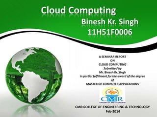 Cloud Computing
Binesh Kr. Singh
11H51F0006
A SEMINAR REPORT
ON
CLOUD COMPUTING
Submitted by
Mr. Binesh Kr. Singh
in partial fulfillment for the award of the degree
of
MASTER OF COMPUTER APPLICATIONS
At

CMR COLLEGE OF ENGINEERING & TECHNOLOGY
Feb-2014

 