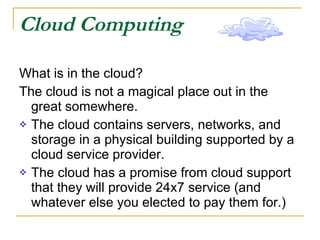 Cloud Computing What is in the cloud? The cloud is not a magical place out in the great somewhere. The cloud contains servers, networks, and storage in a physical building supported by a cloud service provider. The cloud has a promise from cloud support that they will provide 24x7 service (and whatever else you elected to pay them for.)  