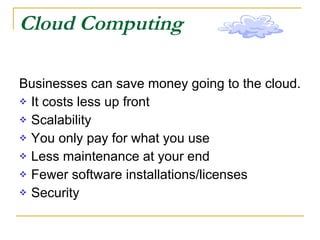 Cloud Computing Businesses can save money going to the cloud. It costs less up front  Scalability You only pay for what you use Less maintenance at your end Fewer software installations/licenses Security 