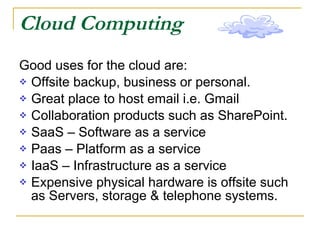 Cloud Computing Good uses for the cloud are: Offsite backup, business or personal. Great place to host email i.e. Gmail Collaboration products such as SharePoint. SaaS – Software as a service Paas – Platform as a service IaaS – Infrastructure as a service Expensive physical hardware is offsite such as Servers, storage & telephone systems. 