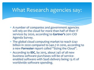 What Research agencies say:

A number of companies and government agencies
will rely on the cloud for more than half of their IT
services by 2020, according to Gartner’s 2011 CIO
Agenda Survey.
The global cloud computing market to reach $241
billion in 2020 compared to $40.7 in 2010, according to
a new Forrester report called “Sizing the Cloud”.
According to IDC, by 2015, about 24% of all new
business software purchases will be of service-
enabled software with SaaS delivery being 13.1% of
worldwide software spending.
 