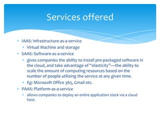 Services offered

IAAS: Infrastructure-as-a-service
  Virtual Machine and storage
SAAS: Software-as-a-service
  gives companies the ability to install pre-packaged software in
  the cloud, and take advantage of “elasticity”—the ability to
  scale the amount of computing resources based on the
  number of people utilizing the service at any given time.
  Eg: Microsoft Office 365, Gmail etc.
PAAS: Platform-as-a-service
  allows companies to deploy an entire application stack via a cloud
  host.
 