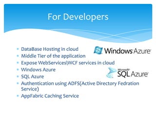 For Developers


DataBase Hosting in cloud
Middle Tier of the application
Expose WebServicesWCF services in cloud
Windows Azure
SQL Azure
Authentication using ADFS(Active Directory Fedration
Service)
AppFabric Caching Service
 