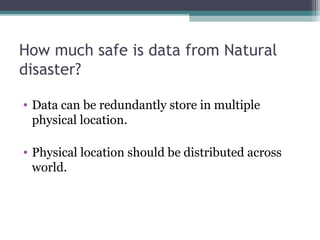 How much safe is data from Natural
disaster?
• Data can be redundantly store in multiple
physical location.
• Physical location should be distributed across
world.

 