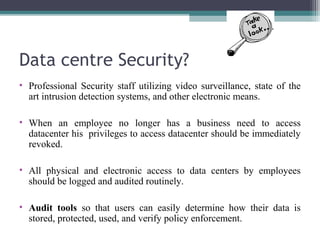 Data centre Security?
• Professional Security staff utilizing video surveillance, state of the
art intrusion detection systems, and other electronic means.
• When an employee no longer has a business need to access
datacenter his privileges to access datacenter should be immediately
revoked.
• All physical and electronic access to data centers by employees
should be logged and audited routinely.
• Audit tools so that users can easily determine how their data is
stored, protected, used, and verify policy enforcement.

 