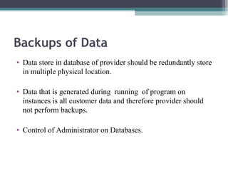 Backups of Data
• Data store in database of provider should be redundantly store
in multiple physical location.
• Data that is generated during running of program on
instances is all customer data and therefore provider should
not perform backups.
• Control of Administrator on Databases.

 