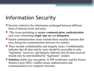 Information Security
Security related to the information exchanged between different
hosts or between hosts and users.
 This issues pertaining to secure communication, authentication,
and issues concerning single sign on and delegation.
Secure communication issues include those security concerns that
arise during the communication between two entities.
These include confidentiality and integrity issues. Confidentiality
indicates that all data sent by users should be accessible to only
“legitimate” receivers, and integrity indicates that all data received
should only be sent/modified by “legitimate” senders.
Solution: public key encryption, X.509 certificates, and the Secure
Sockets Layer (SSL) enables secure authentication and
communication over computer networks.

 