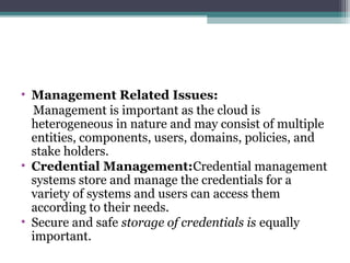 • Management Related Issues:
Management is important as the cloud is
heterogeneous in nature and may consist of multiple
entities, components, users, domains, policies, and
stake holders.
• Credential Management:Credential management
systems store and manage the credentials for a
variety of systems and users can access them
according to their needs.
• Secure and safe storage of credentials is equally
important.

 