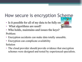 How secure is encryption Scheme
• Is it possible for all of my data to be fully encrypted?
• What algorithms are used?
• Who holds, maintains and issues the keys?
Problem:
• Encryption accidents can make data totally unusable.
• Encryption can complicate availability
Solution
• The cloud provider should provide evidence that encryption
schemes were designed and tested by experienced specialists.

 
