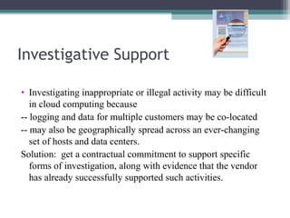 Investigative Support
• Investigating inappropriate or illegal activity may be difficult
in cloud computing because
-- logging and data for multiple customers may be co-located
-- may also be geographically spread across an ever-changing
set of hosts and data centers.
Solution: get a contractual commitment to support specific
forms of investigation, along with evidence that the vendor
has already successfully supported such activities.

 