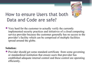 How to ensure Users that both
Data and Code are safe?
Very hard for the customer to actually verify the currently
implemented security practices and initiatives of a cloud computing
service provider because the customer generally has no access to the
provider’s facility which can be comprised of multiple facilities
spread around the globe.
Solution:
Provider should get some standard certificate from some governing
or standardized institution that ensure users that provider has
established adequate internal control and these control are operating
efficiently.

 