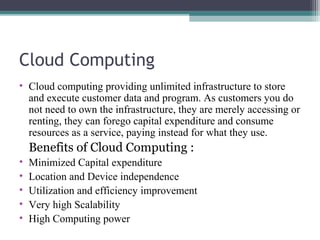 Cloud Computing
• Cloud computing providing unlimited infrastructure to store
and execute customer data and program. As customers you do
not need to own the infrastructure, they are merely accessing or
renting, they can forego capital expenditure and consume
resources as a service, paying instead for what they use.

Benefits of Cloud Computing :
•
•
•
•
•

Minimized Capital expenditure
Location and Device independence
Utilization and efficiency improvement
Very high Scalability
High Computing power

 