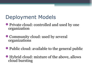 Deployment Models
Private cloud: controlled and used by one
organization
Community cloud: used by several
organizations
Public cloud: available to the general public
Hybrid cloud: mixture of the above, allows
cloud bursting

 