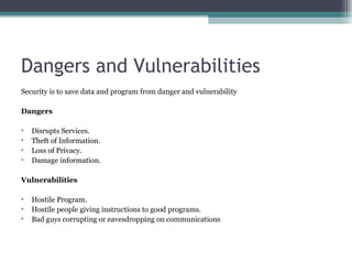 Dangers and Vulnerabilities
Security is to save data and program from danger and vulnerability
Dangers
•
•
•
•

Disrupts Services.
Theft of Information.
Loss of Privacy.
Damage information.

Vulnerabilities
 
• Hostile Program.
• Hostile people giving instructions to good programs.
• Bad guys corrupting or eavesdropping on communications

 