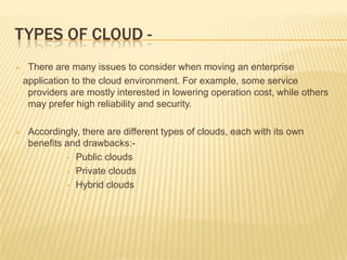 TYPES OF CLOUD 



There are many issues to consider when moving an enterprise
application to the cloud environment. For example, some service
providers are mostly interested in lowering operation cost, while others
may prefer high reliability and security.
Accordingly, there are different types of clouds, each with its own
benefits and drawbacks:• Public clouds
• Private clouds
• Hybrid clouds

 
