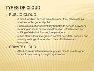 TYPES OF CLOUD

PUBLIC CLOUD –
•

•

•



A cloud in which service providers offer their resources as
services to the general public.
Public clouds offer several key benefits to service providers,
including no initial capital investment on infrastructure and
shifting of risks to infrastructure providers.
public clouds lack fine-grained control over data, network and
security settings, due to which their effectiveness is
hampered.

PRIVATE CLOUD –
•

Also known as internal clouds, private clouds are designed
for exclusive use by a single organization.

 