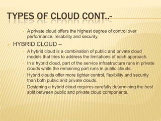 TYPES OF CLOUD CONT..•



A private cloud offers the highest degree of control over
performance, reliability and security.

HYBRID CLOUD –
•

•

•

•

A hybrid cloud is a combination of public and private cloud
models that tries to address the limitations of each approach.
In a hybrid cloud, part of the service infrastructure runs in private
clouds while the remaining part runs in public clouds.
Hybrid clouds offer more tighter control, flexibility and security
than both public and private clouds.
Designing a hybrid cloud requires carefully determining the best
split between public and private cloud components.

 