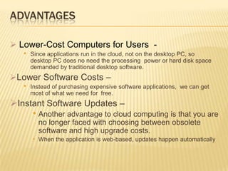 ADVANTAGES
 Lower-Cost Computers for Users •

Since applications run in the cloud, not on the desktop PC, so
desktop PC does no need the processing power or hard disk space
demanded by traditional desktop software.

Lower Software Costs –
•

Instead of purchasing expensive software applications, we can get
most of what we need for free.

Instant Software Updates –
• Another advantage to cloud computing is that you are
no longer faced with choosing between obsolete
software and high upgrade costs.
• When the application is web-based, updates happen automatically

 