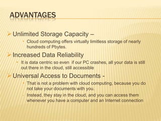 ADVANTAGES
 Unlimited Storage Capacity –
• Cloud computing offers virtually limitless storage of nearly
hundreds of Pbytes.

 Increased Data Reliability
• It is data centric so even if our PC crashes, all your data is still
out there in the cloud, still accessible

 Universal Access to Documents • That is not a problem with cloud computing, because you do
•

not take your documents with you.
Instead, they stay in the cloud, and you can access them
whenever you have a computer and an Internet connection

 
