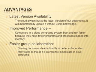 ADVANTAGES


Latest Version Availability
•

The cloud always hosts the latest version of our documents, it
will automatically update it without users knowledge.

 Improved
•



Performance –

Computers in a cloud computing system boot and run faster
because they have fewer programs and processes loaded into
memory.

Easier group collaboration:
•

Sharing documents leads directly to better collaboration.



Many users do this as it is an important advantages of cloud
computing

 