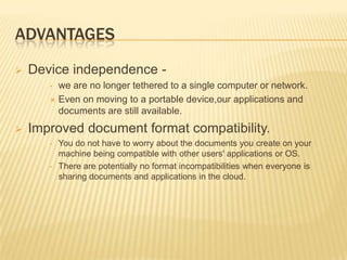ADVANTAGES


Device independence we are no longer tethered to a single computer or network.
 Even on moving to a portable device,our applications and
documents are still available.
•



Improved document format compatibility.
•

•

You do not have to worry about the documents you create on your
machine being compatible with other users' applications or OS.
There are potentially no format incompatibilities when everyone is
sharing documents and applications in the cloud.

 