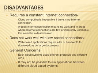 DISADVANTAGES


Requires a constant Internet connection•

•



Does not work well with low-speed connections:
•



Cloud computing is impossible if there is no Internet
connection.
A dead Internet connection means no work and in areas
where Internet connections are few or inherently unreliable,
this could be a deal-breaker.

Web-based applications require a lot of bandwidth to
download, as do large documents.

General Concerns:


Each cloud systems uses different protocols and different
APIs

 It

may not be possible to run applications between
different cloud based systems.

 