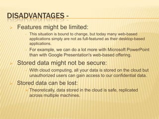 DISADVANTAGES 

Features might be limited:
•

•



This situation is bound to change, but today many web-based
applications simply are not as full-featured as their desktop-based
applications.

For example, we can do a lot more with Microsoft PowerPoint
than with Google Presentation's web-based offering.

Stored data might not be secure:
•



With cloud computing, all your data is stored on the cloud but
unauthorized users can gain access to our confidential data.

Stored data can be lost:


Theoretically, data stored in the cloud is safe, replicated
across multiple machines.

 