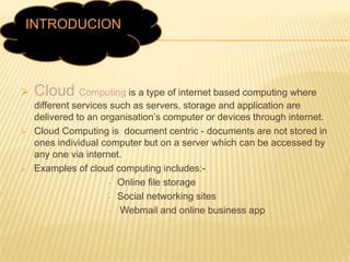 INTRODUCION
s







Cloud Computing is a type of internet based computing where
different services such as servers, storage and application are
delivered to an organisation’s computer or devices through internet.
Cloud Computing is document centric - documents are not stored in
ones individual computer but on a server which can be accessed by
any one via internet.
Examples of cloud computing includes:• Online file storage
• Social networking sites
•
Webmail and online business app

 