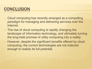 CONCLUSION






Cloud computing has recently emerged as a compelling
paradigm for managing and delivering services over the
Internet.
The rise of cloud computing is rapidly changing the
landscape of information technology, and ultimately turning
the long-held promise of utility computing into a reality.
However, despite the significant benefits offered by cloud
computing, the current technologies are not matured
enough to realize its full potential.

 