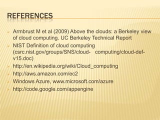 REFERENCES









Armbrust M et al (2009) Above the clouds: a Berkeley view
of cloud computing. UC Berkeley Technical Report
NIST Definition of cloud computing
(csrc.nist.gov/groups/SNS/cloud- computing/cloud-defv15.doc)
http://en.wikipedia.org/wiki/Cloud_computing
http://aws.amazon.com/ec2
Windows Azure, www.microsoft.com/azure
http://code.google.com/appengine

 