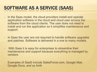 SOFTWARE AS A SERVICE (SAAS)


In the Saas model, the cloud providers install and operate
application software in the cloud and cloud user access the
software from the cloud clients. The user does not need to
install and run the application so it simplifies maintenance and
support.



In Saas the user are not required to handle software upgrades
and patches. Software is delivered in a one to many models.



With Saas it is easy for enterprises to streamline their
maintenance and support because everything is managed by
vendors



Examples of SaaS include SalesForce.com, Google Mail,
Google Docs, and so forth

 