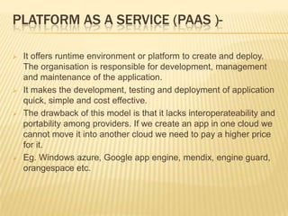 PLATFORM AS A SERVICE (PAAS )







It offers runtime environment or platform to create and deploy.
The organisation is responsible for development, management
and maintenance of the application.
It makes the development, testing and deployment of application
quick, simple and cost effective.
The drawback of this model is that it lacks interoperateability and
portability among providers. If we create an app in one cloud we
cannot move it into another cloud we need to pay a higher price
for it.
Eg. Windows azure, Google app engine, mendix, engine guard,
orangespace etc.

 