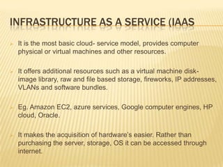 INFRASTRUCTURE AS A SERVICE (IAAS


It is the most basic cloud- service model, provides computer
physical or virtual machines and other resources.



It offers additional resources such as a virtual machine diskimage library, raw and file based storage, fireworks, IP addresses,
VLANs and software bundles.



Eg. Amazon EC2, azure services, Google computer engines, HP
cloud, Oracle.



It makes the acquisition of hardware’s easier. Rather than
purchasing the server, storage, OS it can be accessed through
internet.

 