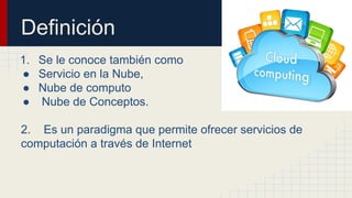 Definición
1. Se le conoce también como
● Servicio en la Nube,
● Nube de computo
● Nube de Conceptos.
2. Es un paradigma que permite ofrecer servicios de
computación a través de Internet

 
