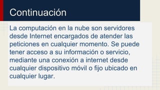 Continuación
La computación en la nube son servidores
desde Internet encargados de atender las
peticiones en cualquier momento. Se puede
tener acceso a su información o servicio,
mediante una conexión a internet desde
cualquier dispositivo móvil o fijo ubicado en
cualquier lugar.

 