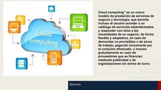 Cloud computing" es un nuevo
modelo de prestación de servicios de
negocio y tecnología, que permite
incluso al usuario acceder a un
catálogo de servicios estandarizados
y responder con ellos a las
necesidades de su negocio, de forma
flexible y adaptativa, en caso de
demandas no previsibles o de picos
de trabajo, pagando únicamente por
el consumo efectuado, o incluso
gratuitamente en caso de
proveedores que se financian
mediante publicidad o de
organizaciones sin ánimo de lucro.

Servicio

 