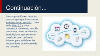 Continuación...
La computación en nube es
un concepto que incorpora el
software como servicio, como
en la Web 2.0 y otros
conceptos recientes, también
conocidos como tendencias
tecnológicas, que tienen en
común el que confían en
Internet para satisfacer las
necesidades de cómputo de
los usuarios.

 