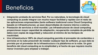 Beneficios
●

●

●

Integración probada de servicios Red. Por su naturaleza, la tecnología de cloud
computing se puede integrar con mucha mayor facilidad y rapidez con el resto de
las aplicaciones empresariales (tanto software tradicional como Cloud Computing
basado en infraestructuras), ya sean desarrolladas de manera interna o externa.
Prestación de servicios a nivel mundial. Las infraestructuras de cloud computing
proporcionan mayor capacidad de adaptación, recuperación completa de pérdida de
datos (con copias de seguridad) y reducción al mínimo de los tiempos de
inactividad.
Una infraestructura 100% de cloud computing permite al proveedor de contenidos o
servicios en la nube prescindir de instalar cualquier tipo de software, ya que éste es
provisto por el proveedor de la infraestructura o la plataforma en la nube. Un gran
beneficio del cloud computing es la simplicidad y el hecho de que requiera mucha
menor inversión para empezar a trabajar.

 