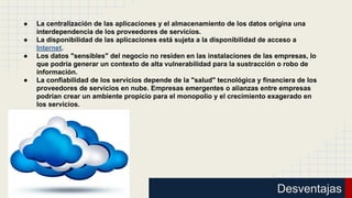 ●
●
●

●

La centralización de las aplicaciones y el almacenamiento de los datos origina una
interdependencia de los proveedores de servicios.
La disponibilidad de las aplicaciones está sujeta a la disponibilidad de acceso a
Internet.
Los datos "sensibles" del negocio no residen en las instalaciones de las empresas, lo
que podría generar un contexto de alta vulnerabilidad para la sustracción o robo de
información.
La confiabilidad de los servicios depende de la "salud" tecnológica y financiera de los
proveedores de servicios en nube. Empresas emergentes o alianzas entre empresas
podrían crear un ambiente propicio para el monopolio y el crecimiento exagerado en
los servicios.

Desventajas

 