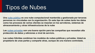 Tipos de Nubes
Una nube pública es una nube computacional mantenida y gestionada por terceras
personas no vinculadas con la organización. En este tipo de nubes tanto los datos
como los procesos de varios clientes se mezclan en los servidores, sistemas de
almacenamiento y otras infraestructuras de la nube
Las nubes privadas son una buena opción para las compañías que necesitan alta
protección de datos y ediciones a nivel de servicio.
Las nubes híbridas combinan los modelos de nubes públicas y privadas. Usted es
propietario de unas partes y comparte otras, aunque de una manera controlada.

 
