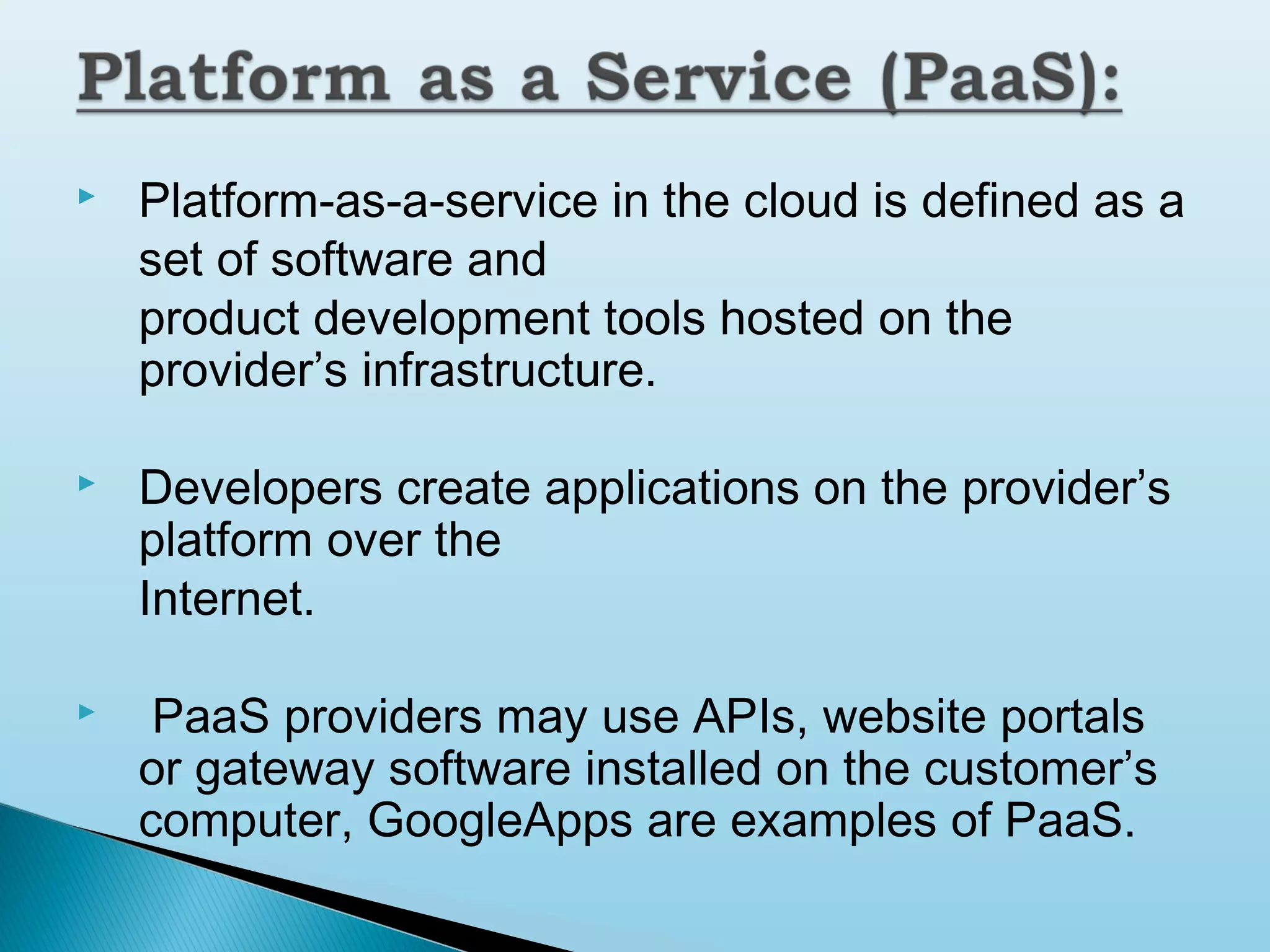 

Platform-as-a-service in the cloud is defined as a
set of software and
product development tools hosted on the
provider’s infrastructure.



Developers create applications on the provider’s
platform over the
Internet.



PaaS providers may use APIs, website portals
or gateway software installed on the customer’s
computer, GoogleApps are examples of PaaS.

 