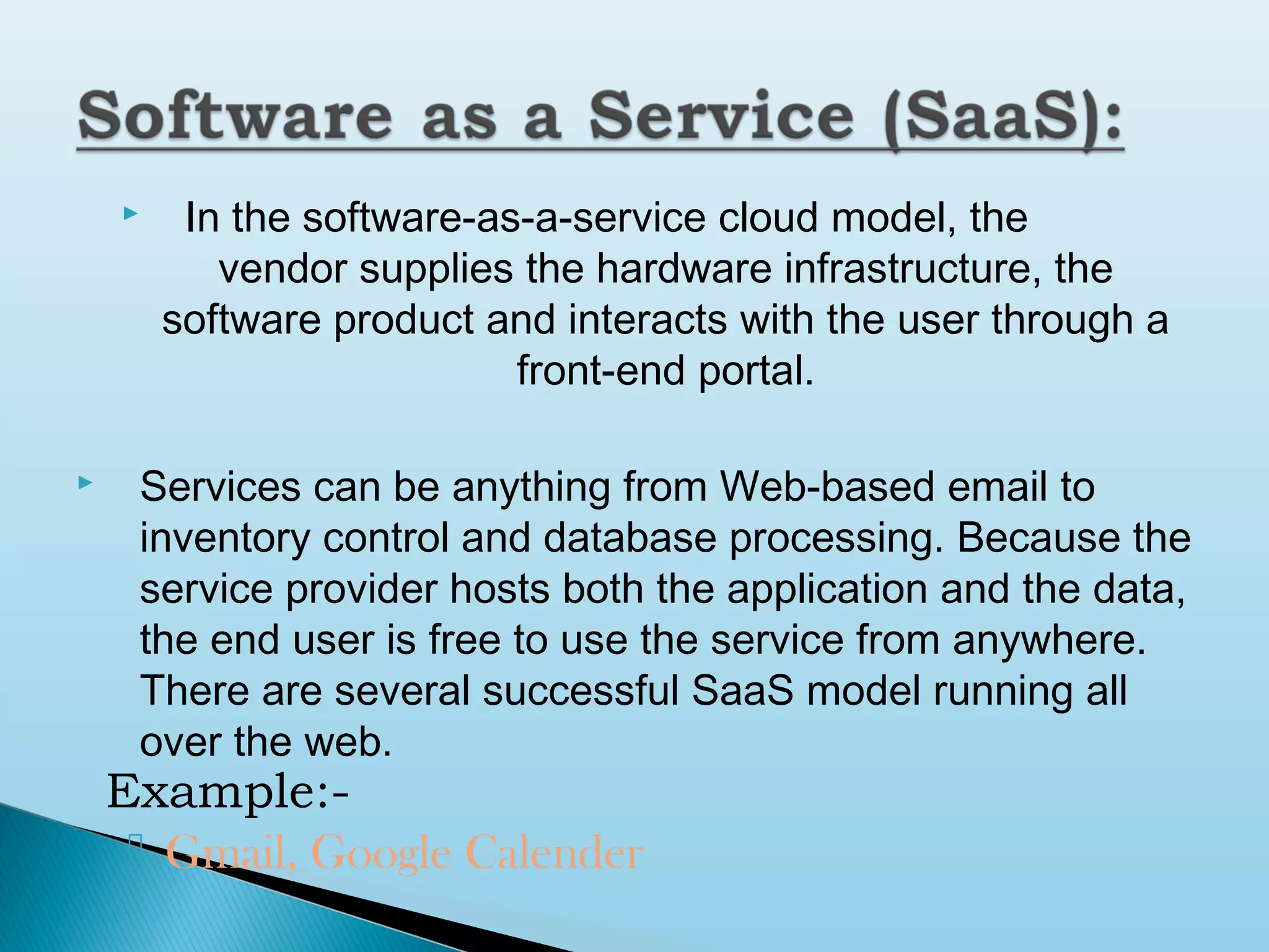 



In the software-as-a-service cloud model, the
vendor supplies the hardware infrastructure, the
software product and interacts with the user through a
front-end portal.

Services can be anything from Web-based email to
inventory control and database processing. Because the
service provider hosts both the application and the data,
the end user is free to use the service from anywhere.
There are several successful SaaS model running all
over the web.

Example: Gmail, Google Calender

 