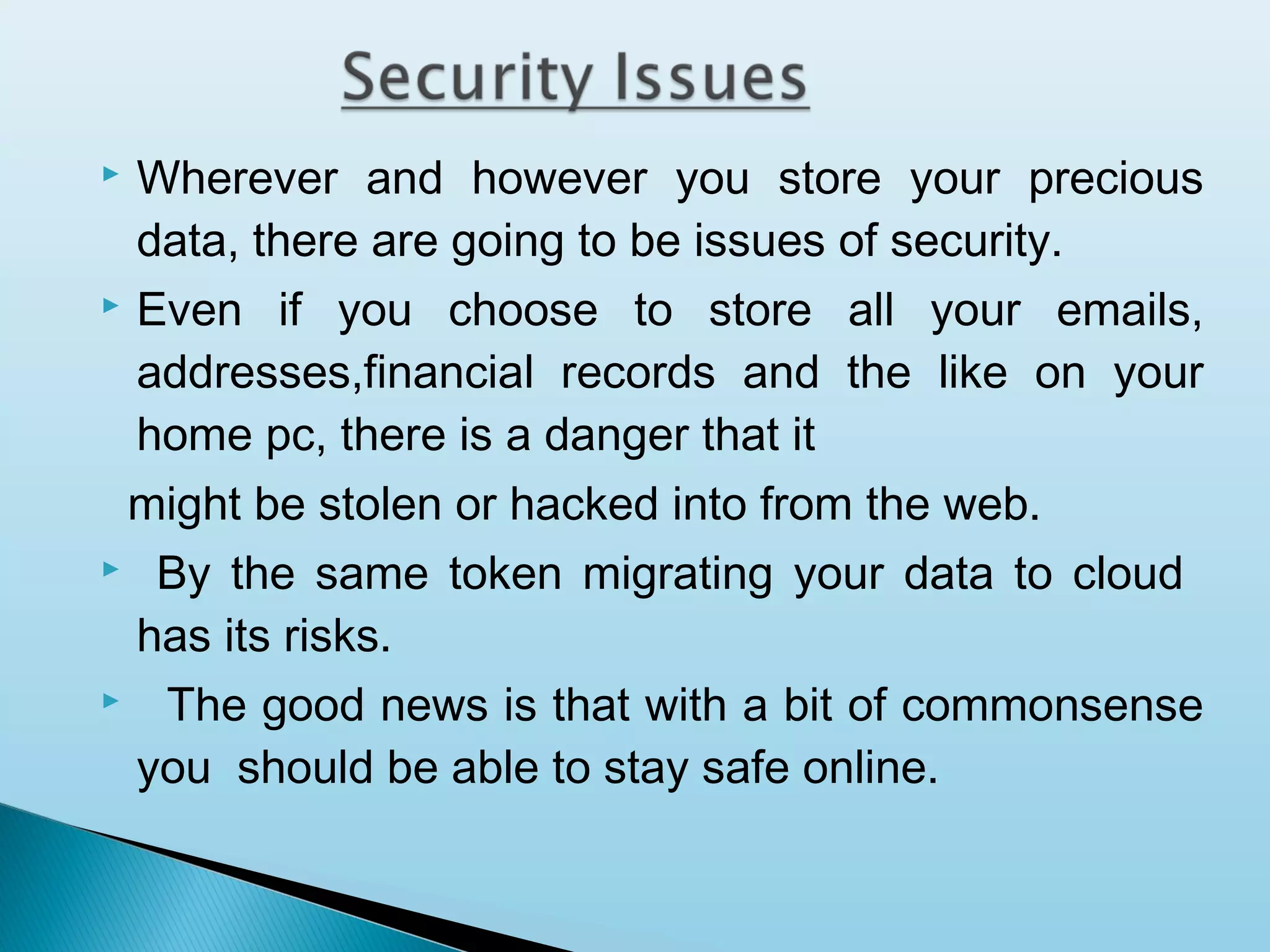 Wherever and however you store your precious
data, there are going to be issues of security.
 Even if you choose to store all your emails,
addresses,financial records and the like on your
home pc, there is a danger that it
might be stolen or hacked into from the web.
 By the same token migrating your data to cloud
has its risks.
 The good news is that with a bit of commonsense
you should be able to stay safe online.


 