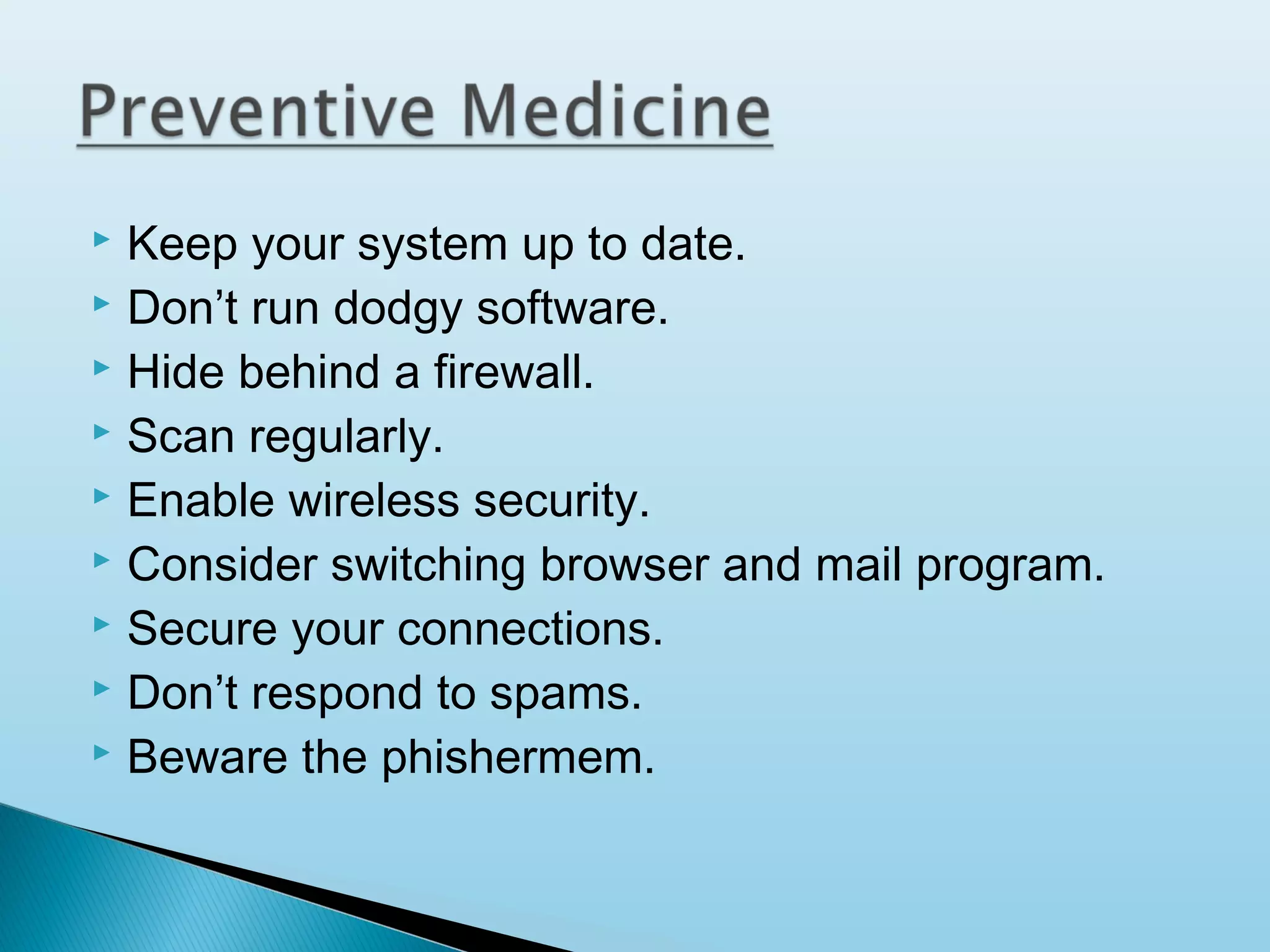 Keep your system up to date.
 Don’t run dodgy software.
 Hide behind a firewall.
 Scan regularly.
 Enable wireless security.
 Consider switching browser and mail program.
 Secure your connections.
 Don’t respond to spams.
 Beware the phishermem.


 